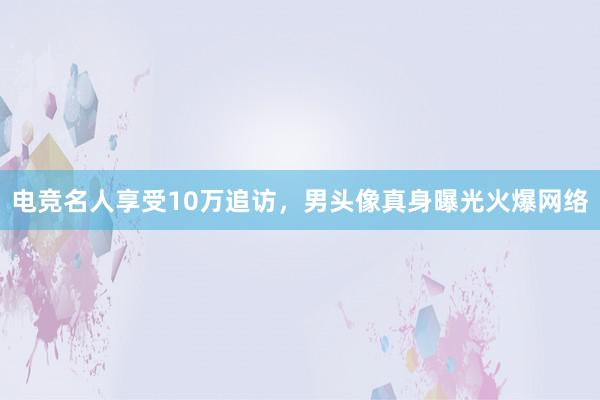 电竞名人享受10万追访，男头像真身曝光火爆网络