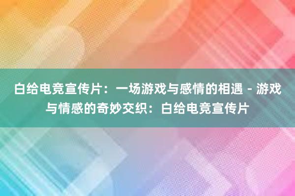 白给电竞宣传片：一场游戏与感情的相遇 - 游戏与情感的奇妙交织：白给电竞宣传片