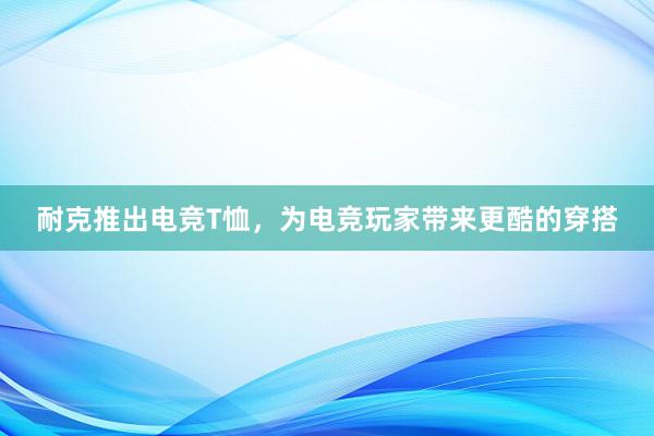 耐克推出电竞T恤，为电竞玩家带来更酷的穿搭