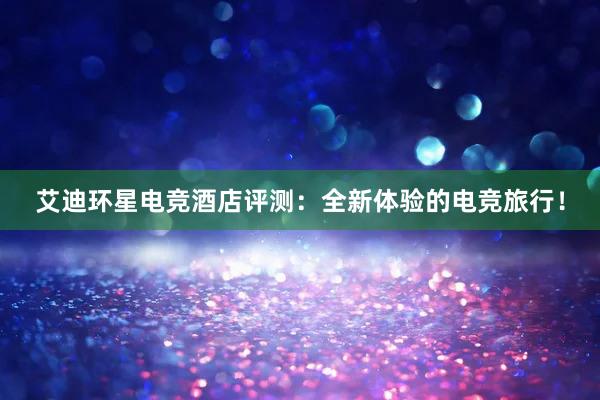 艾迪环星电竞酒店评测：全新体验的电竞旅行！