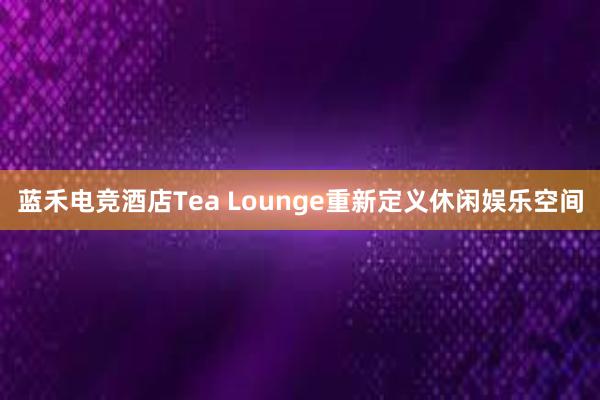 蓝禾电竞酒店Tea Lounge重新定义休闲娱乐空间