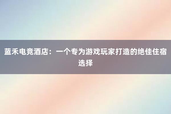 蓝禾电竞酒店：一个专为游戏玩家打造的绝佳住宿选择