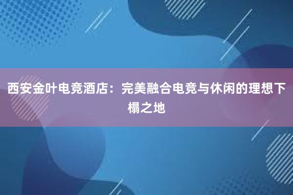 西安金叶电竞酒店：完美融合电竞与休闲的理想下榻之地