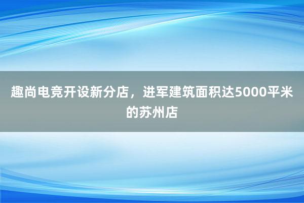 趣尚电竞开设新分店，进军建筑面积达5000平米的苏州店