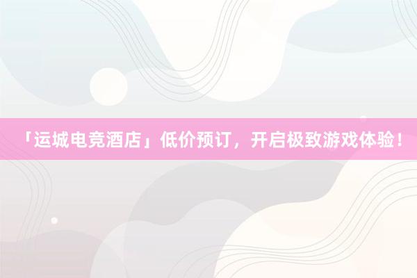 「运城电竞酒店」低价预订，开启极致游戏体验！