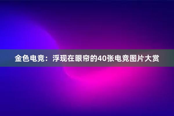 金色电竞：浮现在眼帘的40张电竞图片大赏