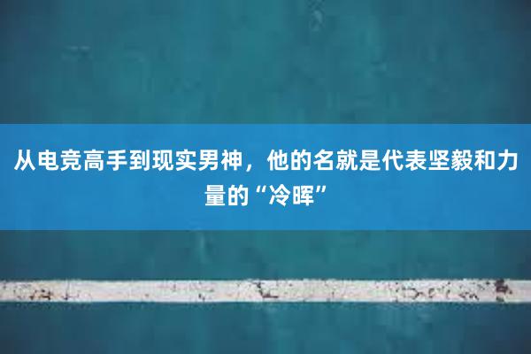 从电竞高手到现实男神，他的名就是代表坚毅和力量的“冷晖”