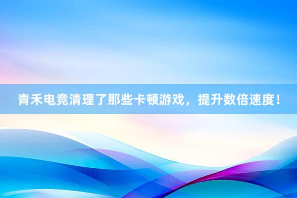 青禾电竞清理了那些卡顿游戏，提升数倍速度！