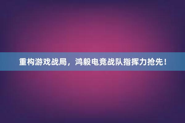 重构游戏战局，鸿毅电竞战队指挥力抢先！