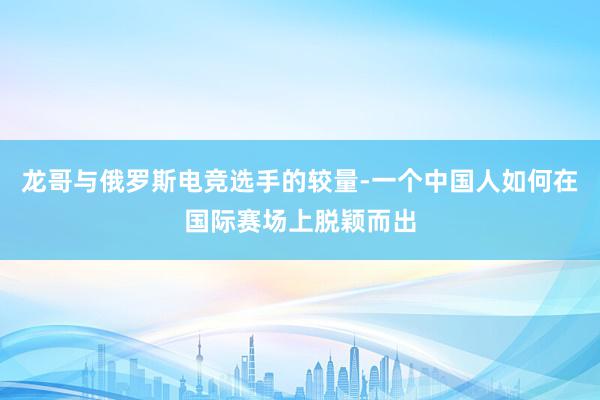 龙哥与俄罗斯电竞选手的较量-一个中国人如何在国际赛场上脱颖而出